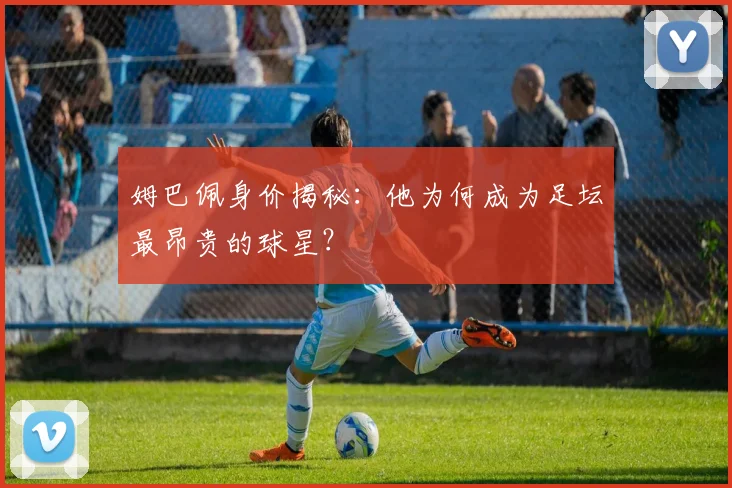 姆巴佩身价揭秘:他为何成为足坛最昂贵的球星?