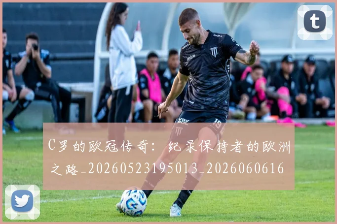 C罗的欧冠传奇:纪录保持者的欧洲之路_20260523195013_20260606165504