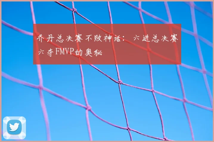 乔丹总决赛不败神话:六进总决赛六夺FMVP的奥秘