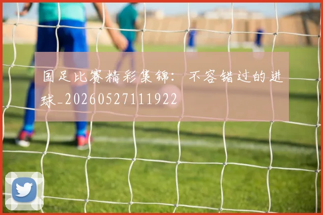国足比赛精彩集锦:不容错过的进球_20260527111922