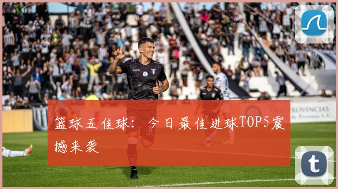 篮球五佳球：今日最佳进球TOP5震撼来袭