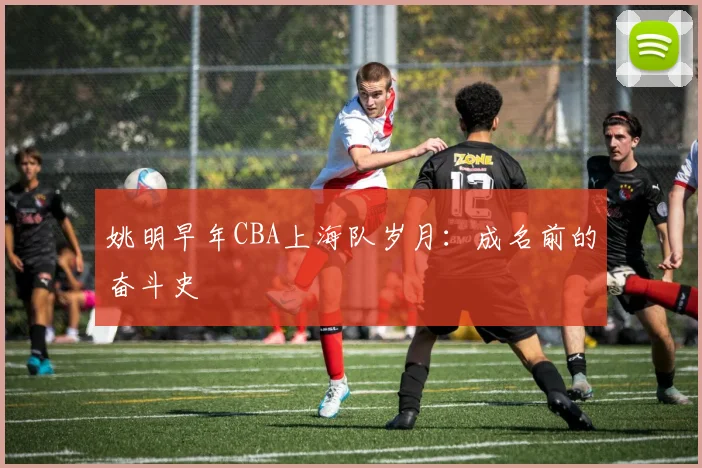 姚明早年CBA上海队岁月：成名前的奋斗史