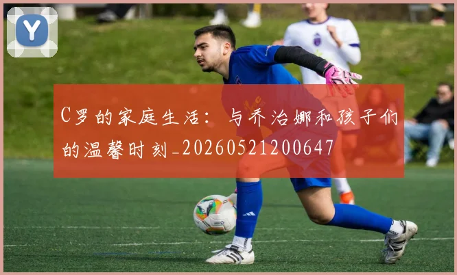C罗的家庭生活:与乔治娜和孩子们的温馨时刻_20260521200647