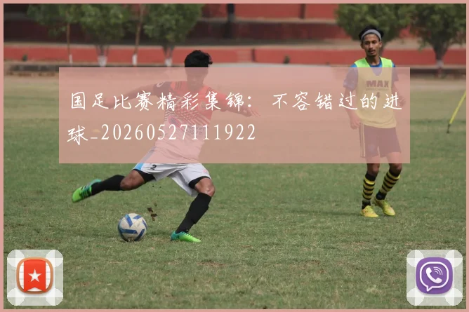 国足比赛精彩集锦:不容错过的进球_20260527111922