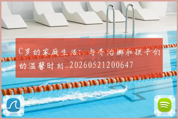 C罗的家庭生活:与乔治娜和孩子们的温馨时刻_20260521200647