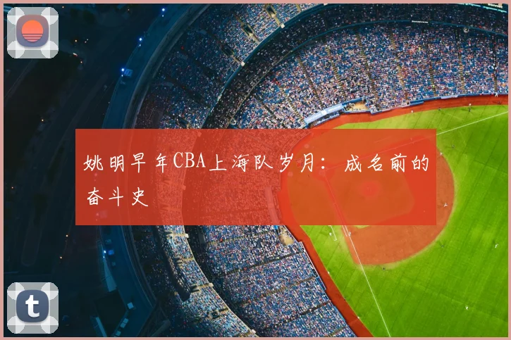 姚明早年CBA上海队岁月：成名前的奋斗史