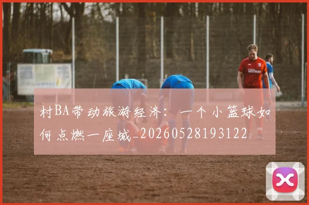 村BA带动旅游经济：一个小篮球如何点燃一座城_20260528193122